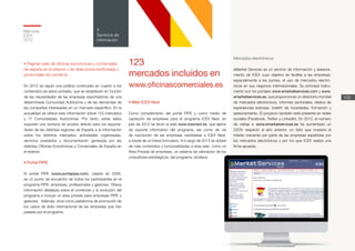 Memoria
ICEX
2012
109
4
Servicios de
información
• Web ICEX Next
Como complemento del portal PIPE y como medio de
captación de empresas para el programa ICEX Next, en
julio de 2012 se lanzó la web www.icexnext.es, que ejerce
de soporte informativo del programa, así como de vía
de inscripción de las empresas candidatas a ICEX Next,
a través de un breve formulario. A lo largo de 2013 se dotará
de más contenidos y funcionalidades a esta web, como un
Área Privada de empresas, un sistema de valoración de los
consultores estratégicos, del programa, etcétera.
• Páginas web de oficinas económicas y comerciales
de españa en el exterior y de direcciones territoriales y
provinciales de comercio
En 2012 se siguió una política continuista en cuanto a los
contenidos de estos portales, que se establecen en función
de las necesidades de las empresas exportadoras de una
determinada Comunidad Autónoma y de las demandas de
las compañías interesadas en un mercado específico. En la
actualidad se ofrece esta información sobre 123 mercados
y 17 Comunidades Autónomas. Por tanto, estas webs
suponen una ventana de acceso directo para los exporta-
dores de las distintas regiones de España a la información
sobre los distintos mercados: actividades organizadas,
servicios prestados y documentación generada por las
distintas Oficinas Económicas y Comerciales de España en
el exterior.
• Portal PIPE
El portal PIPE (www.portalpipe.com), creado en 2005,
es un punto de encuentro de todos los participantes en el
programa PIPE: empresas, profesionales y gestores. Ofrece
información detallada sobre el contenido y la evolución del
programa e incluye un área privada para empresas PIPE y
gestores. Además, sirve como plataforma de promoción de
los casos de éxito internacional de las empresas que han
pasado por el programa.
Mercados electrónicos
eMarket Services es un servicio de información y asesora-
miento de ICEX cuyo objetivo es facilitar a las empresas,
especialmente a las pymes, el uso de mercados electró-
nicos en sus negocios internacionales. Su principal instru-
mento son los portales www.emarketservices.com y www.
emarketservices.es, que proporcionan un directorio mundial
de mercados electrónicos, informes sectoriales, relatos de
experiencias exitosas, boletín de novedades, formación y
asesoramiento. El proyecto también está presente en redes
sociales (Facebook, Twitter y LinkedIn). En 2012, el número
de visitas a www.emarketservices.es ha aumentado un
220% respecto al año anterior, un dato que muestra el
interés creciente por parte de las empresas españolas por
los mercados electrónicos y por los que ICEX realiza una
firme apuesta.
123
mercados incluidos en
www.oficinascomerciales.es
 