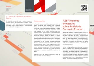 Memoria
ICEX
2012
119
4
Servicios de
información
4.4 Servicio de Estadísticas de Comercio
Exterior
En 2012 ICEX mantuvo el impulso y continuó complemen-
tando su Servicio de Estadísticas de Comercio Exterior
que ofrece, a través del portal www.icex.es/estadisticas,
información sobre el comercio en todo el mundo mediante
diversas bases de datos y productos:
Estadísticas españolas
La base de datos de estadísticas españolas de comercio
exterior ESTACOM está abastecida por la Agencia
Estatal de la Administración Tributaria (Dirección
General de Aduanas e Impuestos Especiales). Contiene
y ofrece información sobre las operaciones comer-
ciales realizadas con los Estados miembros de la Unión
Europea –comercio intracomunitario– y con terceros países
–comercio exterior–. Se actualiza cada mes y ofrece en
tiempo real, entre otros informes, los relativos a la balanza
comercial comparativa, la evolución mensual de los distintos
productos/países/provincias y la clasificación de los primeros
productos/países/provincias en cuanto a exportación
e importación. En las consultas se pueden especificar
diferentes parámetros para acotar las búsquedas: tiempo,
productos, divisas, países o zonas geográficas, provincia o
Comunidad Autónoma, cantidad (valor, peso o unidades) y
flujo de exportación e importación. En 2012 se atendieron
209.203 consultas, un 31% más que en el año precedente,
lo que supone la resolución de casi 800 consultas por día
lectivo.
Además, en 2012 se siguieron ofreciendo a través de
www.icex.es los siguientes informes:
• Informes de Análisis de Comercio Exterior. Muestran la
situación del comercio exterior español y su evolución en
los últimos cuatro años, así como la concentración por
sectores, países y comunidades autónomas o provincias,
según los valores seleccionados en sectores/productos,
países y Comunidades Autónomas/provincias. Durante 2012
se solicitaron y entregaron 7.667 informes, lo que supone
un 4% más que en el ejercicio anterior, y una media de 30
informes por día lectivo.
• Perfil de la Empresa Exportadora Española. Recoge una
visión de la situación actual de la oferta empresarial expor-
tadora española en su conjunto y su evolución en los cuatro
últimos años. Se indica el número de empresas exporta-
doras españolas y su volumen de exportación y se analiza
su concentración según los valores seleccionados en países
destino, sectores/productos y/o Comunidades Autónomas/
provincias de origen. En 2012 se solicitaron 6.415 de estos
informes, un 14% más que en el año precedente.
www.icex.es/estadisticas
7.667 informes
entregados
sobre Análisis de
Comercio Exterior
 