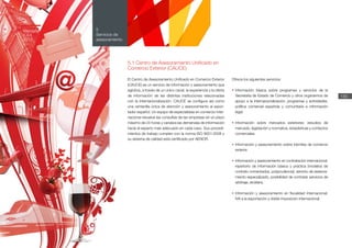 Memoria
ICEX
2012
130
5
Servicios de
asesoramiento
5.1 Centro de Asesoramiento Unificado en
Comercio Exterior (CAUCE)
El Centro de Asesoramiento Unificado en Comercio Exterior
(CAUCE) es un servicio de información y asesoramiento que
aglutina, a través de un único canal, la experiencia y la oferta
de información de las distintas instituciones relacionadas
con la internacionalización. CAUCE se configura así como
una ventanilla única de atención y asesoramiento al expor-
tador español. Un equipo de especialistas en comercio inter-
nacional resuelve las consultas de las empresas en un plazo
máximo de 24 horas y canaliza las demandas de información
hacia el experto más adecuado en cada caso. Sus procedi-
mientos de trabajo cumplen con la norma ISO 9001:2008 y
su sistema de calidad está certificado por AENOR.
Ofrece los siguientes servicios:
•	Información básica sobre programas y servicios de la
Secretaría de Estado de Comercio y otros organismos de
apoyo a la internacionalización: programas y actividades,
política comercial española y comunitaria e información
legal.
•	Información sobre mercados exteriores: estudios de
mercado, legislación y normativa, estadísticas y contactos
comerciales.
•	Información y asesoramiento sobre trámites de comercio
exterior.
•	Información y asesoramiento en contratación internacional:
repertorio de información básica y práctica (modelos de
contrato comentados, jurisprudencia), servicio de asesora-
miento especializado, posibilidad de contratar servicios de
arbitraje, etcétera.
•	Información y asesoramiento en fiscalidad internacional:
IVA a la exportación y doble imposición internacional.
Memoria
ICEX
2012
 