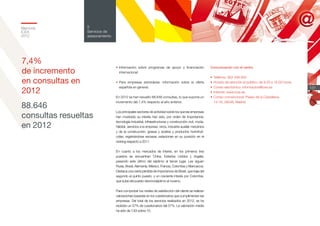 Memoria
ICEX
2012
131
5
Servicios de
asesoramiento
88.646
consultas resueltas
en 2012
Comunicación con el centro
•	Teléfono: 902 349 000
•	Horario de atención al público: de 9.00 a 18.00 horas
•	Correo electrónico: informacion@icex.es
•	Internet: www.icex.es
•	Correo convencional: Paseo de la Castellana,
14-16, 28046, Madrid
7,4%
de incremento
en consultas en
2012
•	Información sobre programas de apoyo y financiación
internacional.
•	Para empresas extranjeras: información sobre la oferta
española en general.
En 2012 se han resuelto 88.646 consultas, lo que supone un
incremento del 7,4% respecto al año anterior.
Los principales sectores de actividad sobre los que las empresas
han mostrado su interés han sido, por orden de importancia:
tecnología industrial, infraestructuras y construcción civil, moda,
hábitat, servicios a la empresa, vinos, industria auxiliar mecánica
y de la construcción, grasas y aceites y productos hortofrutí-
colas, registrándose escasas variaciones en su posición en el
ranking respecto a 2011.
En cuanto a los mercados de interés, en los primeros tres
puestos se encuentran China, Estados Unidos y Argelia,
pasando este último del séptimo al tercer lugar. Les siguen
Rusia, Brasil, Alemania, México, Francia, Colombia y Marruecos.
Destaca una cierta pérdida de importancia de Brasil, que baja del
segundo al quinto puesto, y un creciente interés por Colombia,
que sube del puesto decimoséptimo al noveno.
Para comprobar los niveles de satisfacción del cliente se realizan
valoraciones basadas en los cuestionarios que cumplimentan las
empresas. Del total de los servicios realizados en 2012, se ha
recibido un 57% de cuestionarios del 57%. La valoración media
ha sido de 7,63 sobre 10.
 