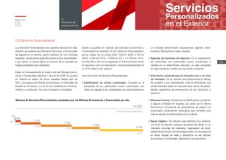 14.041
4.769
2012
3.099
2011
3.384
2010
2.129
2009
626
2008
34
2007
Servicios Personalizados
Memoria
ICEX
2012
132
5
Servicios de
asesoramiento
5.2 Servicios Personalizados
Los Servicios Personalizados son aquellos servicios de valor
añadido que prestan las Oficinas Económicas y Comerciales
de España en el exterior, previa solicitud de una empresa
española, ajustándose específicamente a sus necesidades,
y que tienen un precio fijado en función de la cantidad de
trabajo empleada para realizarlos.
Están en funcionamiento en toda la red de Oficinas Econó-
micas y Comerciales desde el 1 de julio de 2008. Su puesta
en marcha se realizó de forma paulatina desde abril de
2007, por grupos de Oficinas Económicas y Comerciales de
España en el exterior, con el fin de ir testando su funciona-
miento y su evolución. Hoy es un proyecto consolidado.
Desde su puesta en marcha, las Oficinas Económicas y
Comerciales han prestado 14.041 Servicios Personalizados,
de los cuales, 34 en el año 2007; 626 en 2008; 2.129 en
2009; 3.384 en 2010; 3.099 en 2011 y 4.769 en 2012.
En este último año se ha registrado un fuerte aumento, tanto
en servicios como en facturación, incrementándose ésta en
un 57% sobre el año anterior.
Hay cinco tipos de Servicios Personalizados:
•	Identificación de socios comerciales. Consiste en la
búsqueda de los potenciales socios comerciales que
mejor se adaptan a las necesidades de cada empresa en
un mercado determinado: importadores, agentes, distri-
buidores, fabricantes locales, etcétera.
•	Agendas de reuniones de negocios. Es la organización
de entrevistas con potenciales socios comerciales o
clientes en un determinado mercado, ya sean empresas
en viaje individual o dentro de una misión comercial.
•	Información personalizada de mercados (con o sin nota
de mercado). Es un servicio que proporciona al cliente,
de acuerdo a sus necesidades, toda la información que
pueda necesitar sobre un mercado para valorar las posibi-
lidades específicas de introducción de sus productos o
servicios.
•	Misiones inversas. Consiste en la identificación e invitación
a alguna actividad en España, por parte de la Oficina
Económica y Comercial, de prescriptores de opinión y/o
potenciales compradores extranjeros que considere que
más se ajustan al perfil indicado por el cliente.
•	Apoyo logístico. Se incluyen aquí servicios muy diversos,
con el fin de atender cualquier necesidad del cliente en un
mercado: acciones de marketing, organización de activi-
dades de promoción, servicios relacionados con la presencia
en ferias, alquiler de salas y despachos en las Oficinas
Económicas y Comerciales, elaboración de storechecks…
Número de Servicios Personalizados prestados por las Oficinas Económicas y Comerciales por año
 