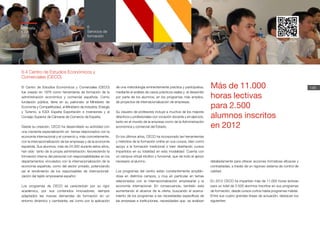 Memoria
ICEX
2012
148
6
Servicios de
formación
6.4 Centro de Estudios Económicos y
Comerciales (CECO)
El Centro de Estudios Económicos y Comerciales (CECO)
fue creado en 1976 como herramienta de formación de la
administración económica y comercial española. Como
fundación pública, tiene en su patronato al Ministerio de
Economía y Competitividad, al Ministerio de Industria, Energía
y Turismo, a ICEX España Exportación e Inversiones y al
Consejo Superior de Cámaras de Comercio de España.
Desde su creación, CECO ha desarrollado su actividad con
una creciente especialización en temas relacionados con la
economía internacional y el comercio y, más concretamente,
con la internacionalización de las empresas y de la economía
española. Sus alumnos, más de 24.000 durante estos años,
han sido tanto de la propia administración, favoreciendo la
formación interna del personal con responsabilidades en los
departamentos vinculados con la internacionalización de la
economía española, como del sector privado, potenciando
así el rendimiento de los responsables de internacionali-
zación del tejido empresarial español.
Los programas de CECO se caracterizan por su rigor
académico, por sus contenidos innovadores, siempre
adaptados las nuevas demandas de formación en un
entorno dinámico y cambiante, así como por la aplicación
de una metodología eminentemente práctica y participativa,
mediante el análisis de casos prácticos reales y el desarrollo
por parte de los alumnos, en los programas más amplios,
de proyectos de internacionalización de empresas.
Su claustro de profesores incluye a muchos de los mejores
directivos y profesionales con vocación docente y en ejercicio,
tanto en el mundo de la empresa como de la Administración
económica y comercial del Estado.
En los últimos años, CECO ha incorporado las herramientas
y métodos de la formación online en sus cursos, bien como
apoyo a la formación tradicional o bien diseñando cursos
impartidos en su totalidad en esta modalidad. Cuenta con
un campus virtual intuitivo y funcional, que da todo el apoyo
necesario al alumno.
Los programas del centro están constantemente amplián-
dose en distintos campos, y muy en particular en temas
relacionados con la internacionalización empresarial y la
economía internacional. En consecuencia, también está
aumentando el alcance de la oferta, buscando el acerca-
miento de los programas a las necesidades específicas de
las empresas e instituciones, necesidades que se analizan
detalladamente para ofrecer acciones formativas eficaces y
contrastadas, a través de un riguroso sistema de control de
calidad.
En 2012 CECO ha impartido más de 11.000 horas lectivas
para un total de 2.500 alumnos inscritos en sus programas
de formación, desde cursos cortos hasta programas máster.
Entre sus cuatro grandes líneas de actuación, destacan los
siguientes:
Más de 11.000
horas lectivas
para 2.500
alumnos inscritos
en 2012
www.ceco.es
Memoria
ICEX
2012
 