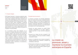 Memoria
ICEX
2012
151
7
Servicios de
atracción de
inversiones
www.investinspain.org
La misión es
promover, atraer y
mantener la inversión
extranjera en España
7.1 Invest in Spain
ICEX España Exportación e Inversiones desarrolla la labor
de atracción de inversiones extranjeras a España través de
Invest in Spain, integrada en ICEX según lo dispuesto en el
Acuerdo del Consejo de Ministros de 16 de marzo de 2012,
por el que se aprueba el Plan de Reestructuración y Racio-
nalización del Sector Público Empresarial y Fundacional
Estatal. Dicho Plan ordena, en su anexo IV, la extinción de la
Sociedad Estatal para la Promoción y Atracción de las Inver-
siones Exteriores, S.A.U. (Invest in Spain) mediante la cesión
global de activos y pasivos a favor del ICEX, de acuerdo con
la legislación mercantil aplicable.
El 7 de diciembre culminó dicha integración, con la
inscripción en el Registro Mercantil del acuerdo de cesión
de activos y pasivos a favor de ICEX, tras un proceso de
redimensionamiento y adecuación de las estructuras organi-
zativas, laborales, inmobiliarias y de recursos. Al mismo
tiempo, se aplicaron medidas de reducción de gastos
y ahorro, mediante la internalización de servicios y la utili-
zación activa de los recursos existentes en otras áreas de
la Secretaría de Estado de Comercio, en el conjunto de la
Administración central y autonómica y en asociaciones y
entidades empresariales.
Principales líneas de actuación
Los servicios de atracción de inversiones desarrollados
tienen como misión promover, atraer y mantener la inversión
extranjera en España, así como ejercer de referente para
los inversores extranjeros y de punto de encuentro de las
empresas e instituciones relacionadas con la atracción de
inversiones a nivel estatal, autonómico y local. Esta actividad
se encuadra en torno a cuatro grandes líneas:
•	Atracción de nuevos proyectos de inversión directa
extranjera, especialmente de los países, sectores y
negocios que tienen un mayor crecimiento potencial en
España.
•	Promoción de la mejora del clima de negocios y del
entorno regulatorio, de forma que se facilite la actividad
empresarial en España.
•	Impulso a la colaboración entre inversores extranjeros y
empresas españolas para el desarrollo y ampliación de
actividades en nuestro país.
•	Posicionamiento de España como país internacionalizado
que cuenta con recursos muy competitivos, centro de
negocios e inversiones internacionales y plataforma global
de acceso a terceros mercados.
 