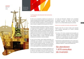 7.2 Proyectos de atracción de inversiones
extranjeras
En 2012 se ha mantenido la dinámica en la atracción de
inversión extranjera directa a España y en la prestación de los
servicios personalizados al inversor, mediante la respuesta a
las consultas sectoriales realizadas por los potenciales inver-
sores y el apoyo y la gestión de los proyectos de inversión.
Esta actividad ha llevado asociadas reuniones con directivos
y empresas extranjeras interesadas en desarrollar proyectos
en nuestro país y la preparación a medida de información
general, horizontal, sectorial y comercial-empresarial sobre el
mercado nacional e internacional. Además, se han organizado
agendas para que el inversor se entreviste con responsables
de su área de actividad, con otros departamentos ministe-
riales, entidades públicas o privadas, potenciales empresas
proveedoras de suministros o servicios, etcétera.
En 2012 se han incluido nuevos sectores adicionales a los
considerados como prioritarios, en función de los intereses
de los potenciales inversores y de las necesidades de los
sectores y de las empresas nacionales. Con el fin de propor-
cionar un servicio integrado, se ha intensificado la interrelación
con los responsables de otros departamentos ministeriales.
Además, se ha mantenido una estrecha colaboración con
las agencias homólogas de las Comunidades Autónomas,
en el marco del Comité de Atracción de Inversiones. En
2012 se renovó el compromiso de coordinación y fluidez
en el flujo de información. También se ha consolidado
la interacción a través del espacio de comunicación
denominado inter@ctua, que permite compartir infor-
mación con la confidencialidad propia de la actividad.
Atención de consultas de inversión extranjera directa
Durante el año 2012, en Invest in Spain se han atendido
1.670 consultas relacionadas con inversión extranjera
directa en España.
•	En torno al 12% de las consultas han sido resueltas con
respuestas de contenido estándar. El resto ha requerido
una gestión personalizada. Entre las consultas recibidas,
destacan por su especialización las relativas a estableci-
miento de empresas, extranjería, fiscalidad e incentivos.
•	 Del total de las consultas gestionadas en 2012 y de las respon-
didas en años anteriores, se han escalado a nivel de proyecto
potencial un total de 411, frente a los 252 del año 2011.
Se atendieron
1.670 consultas
de inversión
Memoria
ICEX
2012
153
7
Servicios de
atracción de
inversiones
 