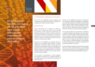 En 2012 se ha
iniciado una nueva
vía de actividad
para captar
financiación
internacional
para empresas
en España
162
7
Servicios de
atracción de
inversiones
Memoria
ICEX
2012
7.4 Financiación y relaciones con inversores
En 2012 se han desarrollado diversas iniciativas para
complementar la actividad de atracción de inversiones con
la captación de inversión financiera a España.
Red de Inversores
Como consecuencia de la restricción de crédito en
España, se ha iniciado una nueva vía de actividad
que pretende captar financiación internacional para
empresas instaladas en España. El objetivo es facilitar a
las empresas españolas o extranjeras con proyecto en
España el acceso a la financiación internacional privada:
fondos de inversión, inversores institucionales, banca de
inversión, corporate finance y M&A.
Para ello, se han identificado los principales fondos de
inversión en los principales países emisores de capital,
segmentando por tamaño y sector, al tiempo que se ha
involucrado a las Oficinas Económicas y Comerciales en el
proceso de toma de contacto y búsqueda de posibles finan-
ciadores. Además, se ha entablado relación con entidades
financieras privadas extranjeras y se han enviado oportuni-
dades de inversión a algunas.
Por otra parte, se ha elaborado un formato específico
para presentar las ofertas de las empresas españolas a
los posibles inversores, que recoge toda la información de
interés para éstos.
Además, se han establecido relaciones de colaboración
con organismos españoles especializados en financiación,
como: Asociación Española de Entidades de Capital Riesgo
(ASCRI), redes de business angels, asociaciones empresa-
riales, sectoriales, clusters y parques tecnológicos, incuba-
doras de start-ups, escuelas de negocios y agencias de
promoción y atracción de inversiones de ámbito regional.
Por otra parte, también se ha colaborado con organismos
y entidades españolas especializadas, tales como depar-
tamentos de corporate finance y M&A de entidades finan-
cieras, consultoras y despachos de abogados. La Red de
Inversores presenta sólo las oportunidades de inversión que
están en el foco de interés de cada inversor en particular.
Es decir, realiza un matching específico de oportunidades
en empresas españolas con los intereses mostrados por los
inversores, poniéndolos en contacto.
Por último, destaca la organización de eventos internacionales
para dar a conocer el mercado español y sus oportunidades
a los fondos de inversión, así como la participación en otros
eventos de estas características desarrolladas por terceros.
 