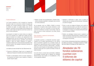 Alrededor de 70
fondos soberanos
cuentan con
5 billones de
dólares de capital
Memoria
ICEX
2012
163
7
Servicios de
atracción de
inversiones
Fondos Soberanos
Los Fondos Soberanos se han convertido en inversores
de primer orden en la economía mundial. Se calcula que
alrededor de 70 fondos soberanos cuentan con 5 billones
de dólares de capital. Los países árabes, junto con los
asiáticos, concentran a los principales fondos soberanos del
mundo, si bien todas las regiones económicas cuentan hoy
día con fondos soberanos.
Las actuación en relación con estos fondos en el ejercicio
2012 se ha centrado en el análisis de la cartera, las estra-
tegias de inversión en el exterior y las operaciones de los
principales fondos, así como en informar y dar a conocer las
principales operaciones (equity, greenfield y joint ventures)
llevadas a cabo por fondos soberanos en España, y
mantener la interlocución con las empresas españolas en las
que han invertido o han realizado inversiones conjuntas con
fondos soberanos.
Los objetivos de esta actividad han sido básicamente tres:
•	Posicionar a ICEX/Invest in Spain como un organismo de
referencia en España en el ámbito de los fondos soberanos.
•	Facilitar la intermediación entre los fondos soberanos y
los proyectos de inversión que se realicen en España y
puedan requerir capital.
•	Realizar una labor de acompañamiento y respaldo institu-
cional a empresas españolas o extranjeras que se reúnan
con fondos soberanos.
Se ha realizado, junto con KPMG y ESADE, la primera
publicación en español sobre fondos soberanos a nivel
internacional, que se ha convertido en una de las publi-
caciones de referencia mundial en este ámbito. Parte de
estas acciones se hacen extensivas a las State Owned
Entreprises.
Plan de sedes y captación de empresas
latinoamericanas
La favorable coyuntura y el desarrollo económico experi-
mentado por los países latinoamericanos en los últimos
años ha permitido la aparición de un elevado número de
empresas con capacidad para invertir en el exterior. España,
debido a los lazos económicos, institucionales y culturales,
entre otros, que comparte con estos países, se sitúa en una
situación idónea para ser la puerta de entrada a Europa de
estas empresas.
Con el fin de dar a conocer esta oportunidad y establecer
una estrategia comercial para la captación de empresas
latinoamericanas hacia España, se ha establecido un Plan
con los siguientes objetivos:
•	Identificar a ICEX/Invest in Spain como la puerta de
entrada para las empresas latinoamericanas interesadas
en invertir en España.
•	Poner en valor las ventajas de España como puerta de
entrada al mercado europeo, por medio de reuniones con
empresas latinoamericanas (en España y en el exterior) y
la divulgación en eventos con empresas latinoamericanas,
como por ejemplo LATIBEX.
•	Diseñar una estrategia comercial para la captación de
sedes de empresas latinoamericanas, mediante la identifi-
cación de empresas potenciales inversoras en España y la
concertación de reuniones.
En2012sehancomenzadolasactuacionesencolaboracióncon
las Oficinas Económicas y Comerciales de España en Brasilia,
São Paulo, México DF, Santiago de Chile, Bogotá y Lima.
 