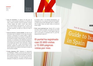 Memoria
ICEX
2012
173
7
Servicios de
atracción de
inversiones
•	Guía de extranjería. El objetivo de esta guía es
informar, a todos aquellos extranjeros con intención de
viajar o residir en España, sobre los requisitos, trámites
y plazos legales que deben cumplir para obtener
las correspondientes autorizaciones, en función del
motivo de su traslado a España. La guía, estructurada
en fichas prácticas, se aloja en la web de Invest in
Spain.
•	Guía de incentivos y ayudas estatales. Se trata de una
herramienta para la localización de las líneas de ayudas,
incentivos y financiación de carácter estatal (y algunos
europeos) para el estímulo a la inversión y el desarrollo de
las empresas en España. Pretende facilitar a los inversores
el estudio y la comparación entre diferentes programas e
instrumentos, así como informar al inversor del organismo
al que dirigirse para obtener mayor información y solicitar
la ayuda en cada caso. La guía, estructurada en fichas
prácticas y alojada en el portal de Invest in Spain, incluye
vínculos externos que amplían la información de cada una
de las ayudas recogidas.
•	Fondos Soberanos 2012. Realizada en colaboración
con ESADEgeo y KPMG, se trata del primer informe de
fondos soberanos, que aborda las estrategias de inversión
de los distintos fondos en todo el mundo y sus relaciones
con empresas españolas. Los fondos soberanos se han
interesado en España por compañías con fuerte actividad
en América Latina o con elevada especialización. Los
interesados son, en su mayoría, fondos de Oriente Medio.
La tirada ha sido de 600 ejemplares (300 en castellano y
300 en inglés). Existe una versión online en el portal de
Invest in Spain.
•	Portal www.investinspain.org. Durante 2012 el portal
de Invest in Spain ha recibido una media de casi 22.800
visitas al mes y una media de 72.000 páginas vistas por
mes, lo que supone un incremento del 21% y del 19%,
respectivamente, sobre 2011.
El portal ha registrado
casi 22.800 visitas
y 72.000 páginas
vistas por mes
 