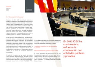 Memoria
ICEX
2012
176
8
Cooperación
institucional
8.1 Cooperación Institucional
Durante el año 2012 ICEX ha continuado haciendo un
esfuerzo de coordinación con todas las instituciones públicas
y privadas, que juegan un papel importante en la internacio-
nalización de las empresas españolas. La creación del Grupo
de Trabajo Interministerial de Internacionalización (GTII) en el
mes de marzo ha servido para coordinar a todos los depar-
tamentos ministeriales con acciones en el exterior. Dentro
del GTII se crearon cuatro grupos de trabajo, que abarcan
temas tan variados como defensa, licitaciones internacio-
nales, contenciosos de empresas españolas en el exterior o
medidas y barreras que afecten a la internacionalización.
En el seno del Consejo Interterritorial de Internacionali-
zación (CII), destaca la incorporación de las oficinas de los
organismos de promoción comercial de las Comunidades
Autónomas a las Oficinas Económicas y Comerciales de
España en el exterior. Este traslado de las oficinas a la red
de la Administración central supone un paso adelante para
reforzar la coordinación de la acción exterior y mejorar la
imagen de nuestro país en el extranjero. Igualmente, repre-
senta un avance en la mejora de la eficiencia de los recursos
públicos, en un entorno de importantes restricciones
generalizadas.
En el ámbito internacional, se han seguido de cerca los
nuevos planes de internacionalización de pymes lanzados
por la Unión Europea (Programa COSME) y se ha participado
activamente en las reuniones de las organizaciones interna-
cionales de organismos de promoción (Red IBERO, ETPO,
WTPO). Además se han recibido a numerosas delegaciones
extranjeras y se han establecido vías de cooperación y
apoyo para las empresas españolas en el exterior.
Cooperación institucional con las Comunidades
Autónomas
• Consejo Interterritorial de Internacionalización (CII)
El Consejo Interterritorial de Internacionalización (CII) está
formado por los organismos de promoción de las Comuni-
dades Autónomas, el Consejo Superior de Cámaras (CSC),
la Confederación Española de Organizaciones Empresa-
riales (CEOE) e ICEX, y lo preside el ministro de Economía y
Competitividad.
En 2012 ICEX ha
continuado su
esfuerzo de
cooperación con
entidades públicas
y privadas
 