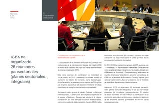 Memoria
ICEX
2012
179
8
Cooperación
institucional
Cooperación con organismos de la
Administración central
La cooperación de la Secretaría de Estado de Comercio con
instituciones de la Administración General del Estado (AGE)
se realiza en el contexto del Grupo de Trabajo Interministerial
de Internacionalización (GTII).
Esta clara voluntad de coordinación se materializó el
15 de marzo de 2012, presidiendo la primera reunión el
secretario de Estado de Comercio, Jaime García-Legaz.
En dicha reunión, se estableció como objetivo del GTII ayudar
a la empresa española a salir al exterior mediante el trabajo
coordinado de todos los departamentos ministeriales.
Se crearon cuatro grupos de trabajo: Defensa, Licitaciones
Internacionales, Contenciosos de Empresas españolas en
el exterior y Medidas y Barreras que afecten a la interna-
cionalización. En este último se incluyeron distintos temas,
como el convenio de doble imposición España-EEUU, ratios
financieros de licitaciones en Colombia, convenio de doble
cotización a la Seguridad Social en China y trabas de las
empresas en tramitación de visados.
En 2012, ICEX ha mantenido al amparo del GTII reuniones con
11 ministerios y 24 departamentos ministeriales. Cabe destacar
como grupos de trabajo más activos el de visados, liderado por
el Ministerio de Economía y Competitividad y el Ministerio de
Asuntos Exteriores y Cooperación, así como las reuniones de
ICEX con el Ministerio de Educación, Cultura y Deporte, para
ordenar la promoción cultural, y las sesiones con el Ministerio
de Agricultura, Alimentación y Medio Ambiente.
Asimismo, ICEX ha organizado 26 reuniones pansecto-
riales (planes sectoriales integrales), en los que han estado
presentes los ministerios correspondientes. El objetivo
de estas reuniones ha sido enfocar la planificación de la
promoción sectorial en sentido amplio, recabando opiniones
de las empresas, sectores y ministerios en relación con la
estrategia sectorial.
ICEX ha
organizado
26 reuniones
pansectoriales
(planes sectoriales
integrales)
 