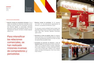 Memoria
ICEX
2012
23
2
Servicios de
apoyo a la
exportación
•	Misiones inversas de periodistas. Se ha realizado
una misión con tres prescriptores especializados de
alimentos, procedentes de Alemania y Suiza.
Por otra parte, al evento de Madrid Fusión se trajeron diez
periodistas seleccionados procedentes de Brasil, México,
Rusia, India, Chile, Colombia, República Dominicana,
Japón y EEUU.
•	Seminarios en ferias de pabellón oficial. Se realizaron
diversos seminarios, como actividades de apoyo y difusión
de la oferta agroalimentaria española en el marco de varias
de nuestras ferias de pabellón oficial.
•	Actividades de promoción de alimentos y vinos de
España en India. Se ha participado en ferias y otras activi-
dades, como el National Culinary Congress, organizado
por la Indian Federation of Culinary Associations (IFCA),
y Fine Food en Nueva Delhi. También se han realizado
visitas a las ferias de Annapoorna, Food Forum India y
Fresh Produce.
Otras acciones desarrolladas
•	Misiones inversas de compradores extranjeros. Con el
objetivo de intensificar las relaciones comerciales, se han
celebrado misiones inversas de compradores a las ferias
Fruit Attraction (Madrid, ya mencionada), Alimentaria
(Barcelona) y al Salón Gourmet (Madrid). Asimismo, se han
organizado dos misiones, de Suecia y Canadá, especiali-
zadas en vino.
Para intensificar
las relaciones
comerciales, se
han realizado
misiones inversas
de compradores y
periodistas
 