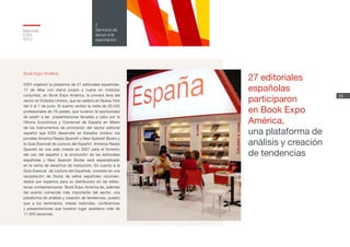 Memoria
ICEX
2012
39
2
Servicios de
apoyo a la
exportación
Book Expo América
ICEX organizó la presencia de 27 editoriales españolas,
17 de ellas con stand propio y nueve en módulos
conjuntos, en Book Expo América, la primera feria del
sector en Estados Unidos, que se celebró en Nueva York
del 4 al 7 de junio. El evento recibió la visita de 20.430
profesionales de 78 países, que tuvieron la oportunidad
de asistir a las presentaciones llevadas a cabo por la
Oficina Económica y Comercial de España en Miami
de los instrumentos de promoción del sector editorial
español que ICEX desarrolla en Estados Unidos: los
portales America Reads Spanish y New Spanish Books y
la Guía Esencial de Lectura del Español. America Reads
Spanish es una web creada en 2007 para el fomento
del uso del español y la promoción de las editoriales
españolas y New Spanish Books está especializado
en la venta de derechos de traducción. En cuanto a la
Guía Esencial de Lectura del Española, consiste en una
recopilación de títulos de sellos españoles recomen-
dados por expertos para su distribución en las biblio-
tecas norteamericanas. Book Expo America es, además
del evento comercial más importante del sector, una
plataforma de análisis y creación de tendencias, puesto
que a los seminarios, mesas redondas, conferencias
y presentaciones que tuvieron lugar asistieron más de
11.000 personas.
27 editoriales
españolas
participaron
en Book Expo
América,
una plataforma de
análisis y creación
de tendencias
 