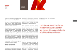 4
Memoria
ICEX
2012
Carta del
presidente
instituciones de la Secretaría de Estado de
Comercio, otras como el ICO, CESCE…
Se trata de un proceso abierto que conti-
nuará en 2013, dando cabida a otros
agentes como los organismos de promoción
de las Comunidades Autónomas.
El trabajo conjunto entre la Secretaría de
Estado y las Comunidades Autónomas se
ha intensificado en 2012 con la puesta en
marcha del Plan de Austeridad y Raciona-
lización de los Organismos de Promoción
Exterior, que ofrece a las CCAA la posibi-
lidad de ubicar sus oficinas fuera de España
en las Oficinas Económicas y Comerciales
en el exterior de la Secretaría de Estado de
Comercio. El objetivo de este Plan es reducir
costes y crear sinergias en beneficio de las
empresas, así como reforzar la imagen de
España en los distintos mercados.
Impulso a la colaboración
y la coordinación
Esta Secretaría de Estado ha dado asimismo un
fuerte impulso a la colaboración y coordinación
entre todos los departamentos ministeriales
con competencias en materia de internacio-
nalización. Así, en marzo de 2012, tuvo lugar
la primera reunión del Grupo de Trabajo
Interministerial de Internacionalización.
Como conclusión, me gustaría destacar
que nuestras empresas son perfectamente
capaces de competir en los mercados
exteriores y que España ejerce un liderazgo
en muchos sectores de la actividad
económica. Las exportaciones españolas
son las que más han crecido en la zona euro
desde que se iniciara la crisis, y nuestra cuota
en los mercados mundiales se ha mantenido
estable, mientras que la de la mayoría de los
países avanzados ha caído. A pesar de los
retos a los que nos enfrentamos, vamos,
pues, por el buen camino.
Desde la Secretaría de Estado de
Comercio vamos a seguir trabajando para
que nuestra economía emerja de esta
crisis con un mayor grado de internacio-
nalización y de integración en el mercado
global, con un crecimiento más sostenible
basado en la competitividad. Pondremos
todo de nuestra parte para hacer realidad
esta aspiración.
La internacionalización es
fundamental para sentar
las bases de un crecimiento
equilibrado en el futuro
 