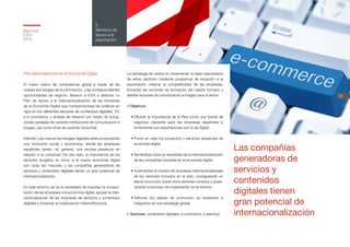 Memoria
ICEX
2012
54
2
Servicios de
apoyo a la
exportación
Plan Macrosectorial de la Economía Digital
El nuevo marco de competencia global a través de las
nuevas tecnologías de la información, y las correspondientes
oportunidades de negocio, llevaron a ICEX a elaborar un
Plan de Apoyo a la Internacionalización de las Industrias
de la Economía Digital que complementase las políticas en
vigor en los diferentes sectores de contenidos digitales, TIC
e e-commerce, y sirviese de refuerzo por medio de actua-
ciones paralelas de carácter institucional de comunicación e
imagen, así como otras de carácter horizontal.
Internet y las nuevas tecnologías digitales están produciendo
una revolución social y económica, donde las empresas
españolas tienen, en general, una escasa presencia en
relación a su potencial. De otro lado, la importancia de los
sectores surgidos en torno a la nueva economía digital
son cada vez mayores, y las compañías generadoras de
servicios y contenidos digitales tienen un gran potencial de
internacionalización.
En este entorno se ve la necesidad de impulsar la incorpo-
ración de las empresas a la economía digital, apoyar la inter-
nacionalización de las empresas de servicios y contenidos
digitales y fomentar la colaboración interinstitucional.
La estrategia se centra en incrementar la base exportadora
de estos sectores mediante programas de iniciación a la
exportación, mejorar la competitividad de las empresas,
fomentar las acciones de formación del capital humano y
diseñar acciones de comunicación e imagen para el sector.
• Objetivos:
•	Difundir la importancia de la Red como una fuente de
negocios creciente para las empresas españolas e
incrementar sus exportaciones por la vía digital.
•	Poner en valor los productos y servicios españoles de
economía digital.
•	Sensibilizar sobre la necesidad de la internacionalización
de las compañías incluidas en la economía digital.
•	Incrementar el número de empresas internacionalizadas
de los sectores incluidos en el plan, consiguiendo un
efecto locomotor sobre otros sectores conexos y acele-
rarando el proceso de implantación en el exterior.
•	Reforzar los planes de promoción ya existentes e
integrarlos en una estrategia global.
•	Sectores: contenidos digitales, e-commerce, e-learning.
Las compañías
generadoras de
servicios y
contenidos
digitales tienen
gran potencial de
internacionalización
 
