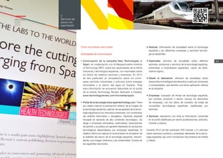 55
2
Servicios de
apoyo a la
exportación
Memoria
ICEX
2012
Otras actividades sectoriales
Actividades de comunicación
•	Continuación de la campaña New Technologies in
Spain, en colaboración con el Massachusetts Institute
of Technology (MIT), sobre las capacidades de la oferta
industrial y tecnológica española, con reportajes sobre
los éxitos de nuestros sectores y empresas. En 2012
se han publicado un recopilatorio sobre los princi-
pales sectores industriales y artículos sobre energías
renovables y el sector del agua en España. Toda
esta información se encuentra disponible en el portal
de la revista Technology Review dedicado a España:
www.technologyreview.com/microsites/spain.
•	Portal de la tecnología www.spaintechnology.com. Tiene
por objeto mejorar la percepción exterior de la imagen de
la tecnología española y ejercer de escaparate de la tecno-
logía española en los mercados exteriores, con contenidos
de carácter informativo y divulgativo, haciendo especial
hincapié en sectores de alto contenido tecnológico. Se
dirige a empresas extranjeras, particulares, prescriptores
de opinión y al público en general interesado en productos
tecnológicos desarrollados por empresas españolas. El
objetivo último es mejorar el conocimiento en el exterior de
la realidad del sector de la tecnología española, transmi-
tiendo una imagen dinámica y de modernidad. Consta de
las siguientes secciones:
•	Noticias: información de actualidad sobre la tecnología
española y las diferentes empresas y sectores tecnoló-
gicos españoles.
•	Especiales: artículos de actualidad sobre distintos
sectores, productos y servicios de la tecnología española,
entrevistas a empresarios españoles, casos de éxito,
nuevos logros...
•	Desde el laboratorio: artículos de actualidad sobre
desarrollos e investigaciones llevados a cabo por empresas
o universidades, que tendrán una futura aplicación directa
en la industria.
•	Empresas: buscador de firmas de tecnología española,
por nombre, producto o sector. Incluye los directorios
de empresas, con los datos de contacto de todas las
compañías tecnológicas españolas clasificadas por
sectores.
•	Sectores: repositorio con toda la información contenida
en el portal clasificada por sector (publicaciones, artículos,
noticias y vídeos).
Durante 2012 se han publicado 205 noticias y 21 artículos
sobre sectores punteros y empresas relevantes de la tecno-
logía española, así como numerosos documentos de interés
y vídeos.
www.spaintechnology.com
 