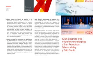 ICEX organizó tres
misiones tecnológicas
a San Francisco,
Silicon Valley
y São Paulo
Memoria
ICEX
2012
61
2
Servicios de
apoyo a la
exportación
•	Misión inversa de gestión de residuos (11-13
diciembre). Participaron ocho responsables de
proyectos de gestión de residuos de Perú, Ecuador,
República Dominicana y Bolivia. El objetivo era difundir
el potencial del sector de la gestión de residuos y que
las empresas españolas pudieran conocer de primera
mano el pipeline de proyectos de estos países de
América Latina. Se realizó una serie de visitas a las
instalaciones de gestión de residuos más emblemáticas
y se organizó una sesión sobre internacionalización
en la que participaron, además de los miembros de la
misión comercial, empresas españolas y responsables
de la Administración española.
•	Misión inversa al Foro Mediterráneo del Agua (Murcia,
12-13 diciembre). Esta actividad, organizada por ICEX,
ATTA y el Instituto Mediterráneo del Agua, trajo a España
a delegados procedentes de Argelia, Marruecos, Túnez,
Jordania, Egipto, Turquía y Líbano. El Foro estaba
orientado a poner de manifiesto la importancia de la consi-
deración conjunta de los recursos no convencionales y la
energía, abordar los problemas existentes, compartir las
experiencias en la región mediterránea, con características
hidroclimáticas específicas, y plantear opciones y alterna-
tivas para el futuro.
•	Mesa redonda “Oportunidades de Negocio en el
sector de Infraestructuras y Construcción en Kuwait”
(14 diciembre). Con motivo de la vista a España de una
delegación del Ministerio de Obras Públicas de Kuwait,
ICEX organizó esta mesa para dar a conocer la cartera de
proyectos futuros de Kuwait enmarcados en su Plan de
Desarrollo 2010-2014.
•	Misiones tecnológicas de economía digital. Dentro
del Plan Macrosectorial de la Economía Digital, durante
2012 se han realizado tres misiones tecnológicas con
el apoyo de ICEX, Red.es, Fundación Banesto y la
Asociación Española de la Economía Digital (Adigital).
Estas misiones se han dirigido Estados Unidos (Silicon
Valley-San Francisco y Silicon Valley-Nueva York) y a
Brasil (São Paulo). De carácter formativo y comercial,
estas misiones ofrecen a los participantes la posibilidad
de contactar con partners e inversores, con el fin de que
puedan servirles de apoyo en su entrada en el mercado
estadounidense y brasileño, y proporcionan una agenda
de trabajo personalizada en función de sus objetivos y
capacidad de penetrar el mercado. Con antelación al
viaje se realizó una jornada previa de capacitación en
España, para preparar a los empresarios en base a una
serie de conceptos e ideas que les ayudarían a sacar el
máximo rendimiento al viaje.
 
