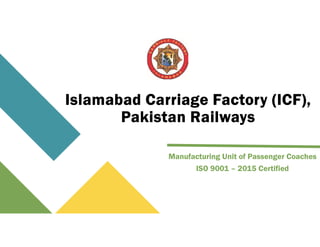 Islamabad Carriage Factory (ICF),
Pakistan Railways
Manufacturing Unit of Passenger Coaches
ISO 9001 – 2015 Certified
 