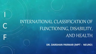 INTERNATIONAL CLASSIFICATION OF
FUNCTIONING, DISABILITY,
AND HEALTH
DR. DARSHAN PARMAR (MPT - NEURO)
I
C
F
 