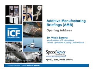 1icfi.com/aviation |
Opening Address
Additive Manufacturing
Briefings (AMB)
April 7, 2015, Palos Verdes
Dr. Vivek Saxena
Vice President, ICF International
Leader, Operations & Supply Chain Practice
 