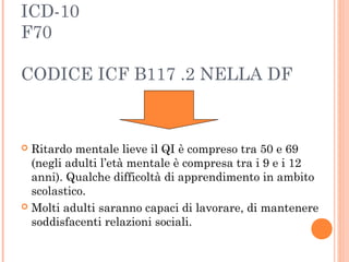 ICD-10
F70
CODICE ICF B117 .2 NELLA DF
 Ritardo mentale lieve il QI è compreso tra 50 e 69
(negli adulti l’età mentale è compresa tra i 9 e i 12
anni). Qualche difficoltà di apprendimento in ambito
scolastico.
 Molti adulti saranno capaci di lavorare, di mantenere
soddisfacenti relazioni sociali.
 