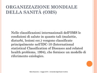 ORGANIZZAZIONE MONDIALE
DELLA SANITÀ (OMS)
Nelle classificazioni internazionali dell’OMS le
condizioni di salute in quanto tali (malattie,
disturbi, lesioni ecc.) vengono classificate
principalmente nell’IDC-10 (International
statistical Classification of Diseases and related
health problems, 1994), che fornisce un modello di
riferimento eziologico.
Mario Buonvino – maggio 2015 – Università degli Studi di Urbino
 