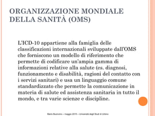 ORGANIZZAZIONE MONDIALE
DELLA SANITÀ (OMS)
L’ICD-10 appartiene alla famiglia delle
classificazioni internazionali sviluppate dall’OMS
che forniscono un modello di riferimento che
permette di codificare un’ampia gamma di
informazioni relative alla salute (es. diagnosi,
funzionamento e disabilità, ragioni del contatto con
i servizi sanitari) e usa un linguaggio comune
standardizzato che permette la comunicazione in
materia di salute ed assistenza sanitaria in tutto il
mondo, e tra varie scienze e discipline.
Mario Buonvino – maggio 2015 – Università degli Studi di Urbino
 