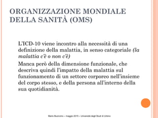 ORGANIZZAZIONE MONDIALE
DELLA SANITÀ (OMS)
L’ICD-10 viene incontro alla necessità di una
definizione della malattia, in senso categoriale (la
malattia c’è o non c’è)
Manca però della dimensione funzionale, che
descriva quindi l’impatto della malattia sul
funzionamento di un settore corporeo nell’insieme
del corpo stesso, e della persona all’interno della
sua quotidianità.
Mario Buonvino – maggio 2015 – Università degli Studi di Urbino
 