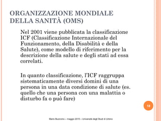 ORGANIZZAZIONE MONDIALE
DELLA SANITÀ (OMS)
Nel 2001 viene pubblicata la classificazione
ICF (Classificazione Internazionale del
Funzionamento, della Disabilità e della
Salute), come modello di riferimento per la
descrizione della salute e degli stati ad essa
correlati.
In quanto classificazione, l’ICF raggruppa
sistematicamente diversi domini di una
persona in una data condizione di salute (es.
quello che una persona con una malattia o
disturbo fa o può fare)
18
Mario Buonvino – maggio 2015 – Università degli Studi di Urbino
 