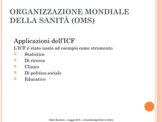 ORGANIZZAZIONE MONDIALE
DELLA SANITÀ (OMS)
Applicazioni dell’ICF
L’ICF è stato usato ad esempio come strumento
 Statistico
 Di ricerca
 Clinico
 Di politica sociale
 Educativo
Mario Buonvino – maggio 2015 – Università degli Studi di Urbino
 