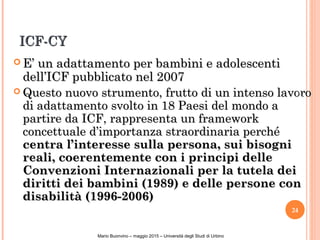 ICF-CYICF-CY
 E’ un adattamento per bambini e adolescentiE’ un adattamento per bambini e adolescenti
dell’ICF pubblicato nel 2007dell’ICF pubblicato nel 2007
 Questo nuovo strumento, frutto di un intenso lavoroQuesto nuovo strumento, frutto di un intenso lavoro
di adattamento svolto in 18 Paesi del mondo adi adattamento svolto in 18 Paesi del mondo a
partire da ICF, rappresenta un frameworkpartire da ICF, rappresenta un framework
concettuale d’importanza straordinaria perchéconcettuale d’importanza straordinaria perché
centra l’interesse sulla persona, sui bisognicentra l’interesse sulla persona, sui bisogni
reali, coerentemente con i principi dellereali, coerentemente con i principi delle
Convenzioni Internazionali per la tutela deiConvenzioni Internazionali per la tutela dei
diritti dei bambini (1989) e delle persone condiritti dei bambini (1989) e delle persone con
disabilità (1996-2006)disabilità (1996-2006)
24
NicoleBianquin-Pavia18ottobre2011
Mario Buonvino – maggio 2015 – Università degli Studi di Urbino
 
