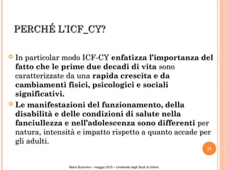 PERCHÉ L’ICF_CY?PERCHÉ L’ICF_CY?
 In particolar modo ICF-CYIn particolar modo ICF-CY enfatizza l’importanza delenfatizza l’importanza del
fatto che le prime due decadi di vitafatto che le prime due decadi di vita sonosono
caratterizzate da unacaratterizzate da una rapida crescita e darapida crescita e da
cambiamenti fisici, psicologici e socialicambiamenti fisici, psicologici e sociali
significativi.significativi.
 Le manifestazioni del funzionamento, dellaLe manifestazioni del funzionamento, della
disabilità e delle condizioni di salute nelladisabilità e delle condizioni di salute nella
fanciullezza e nell’adolescenza sono differentifanciullezza e nell’adolescenza sono differenti perper
natura, intensità e impatto rispetto a quanto accade pernatura, intensità e impatto rispetto a quanto accade per
gli adulti.gli adulti.
25
NicoleBianquin-Pavia18ottobre2011
Mario Buonvino – maggio 2015 – Università degli Studi di Urbino
 
