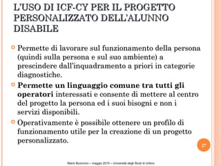 L’USO DI ICF-CY PER IL PROGETTOL’USO DI ICF-CY PER IL PROGETTO
PERSONALIZZATO DELL’ALUNNOPERSONALIZZATO DELL’ALUNNO
DISABILEDISABILE
 Permette di lavorare sul funzionamento della personaPermette di lavorare sul funzionamento della persona
(quindi sulla persona e sul suo ambiente) a(quindi sulla persona e sul suo ambiente) a
prescindere dall’inquadramento a priori in categorieprescindere dall’inquadramento a priori in categorie
diagnostiche.diagnostiche.
 Permette un linguaggio comune tra tutti gliPermette un linguaggio comune tra tutti gli
operatorioperatori interessati e consente di mettere al centrointeressati e consente di mettere al centro
del progetto la persona ed i suoi bisogni e non idel progetto la persona ed i suoi bisogni e non i
servizi disponibili.servizi disponibili.
 Operativamente è possibile ottenere un profilo diOperativamente è possibile ottenere un profilo di
funzionamento utile per la creazione di un progettofunzionamento utile per la creazione di un progetto
personalizzato.personalizzato.
27
NicoleBianquin-Pavia18ottobre2011
Mario Buonvino – maggio 2015 – Università degli Studi di Urbino
 