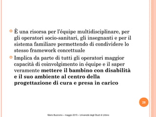  È una risorsa per l’équipe multidisciplinare, perÈ una risorsa per l’équipe multidisciplinare, per
gli operatori socio-sanitari, gli insegnanti e per ilgli operatori socio-sanitari, gli insegnanti e per il
sistema familiare permettendo di condividere losistema familiare permettendo di condividere lo
stesso framework concettualestesso framework concettuale
 Implica da parte di tutti gli operatori maggiorImplica da parte di tutti gli operatori maggior
capacità di coinvolgimento in équipe e il sapercapacità di coinvolgimento in équipe e il saper
veramenteveramente mettere il bambino con disabilitàmettere il bambino con disabilità
e il suo ambiente al centro dellae il suo ambiente al centro della
progettazione di cura e presa in caricoprogettazione di cura e presa in carico
28
Mario Buonvino – maggio 2015 – Università degli Studi di Urbino
 