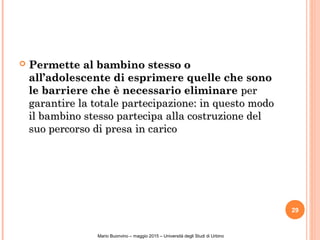  Permette al bambino stesso oPermette al bambino stesso o
all’adolescente di esprimere quelle che sonoall’adolescente di esprimere quelle che sono
le barriere che è necessario eliminarele barriere che è necessario eliminare perper
garantire la totale partecipazione: in questo modogarantire la totale partecipazione: in questo modo
il bambino stesso partecipa alla costruzione delil bambino stesso partecipa alla costruzione del
suo percorso di presa in caricosuo percorso di presa in carico
29
Mario Buonvino – maggio 2015 – Università degli Studi di Urbino
 