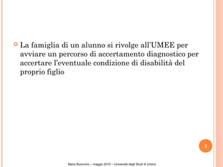  La famiglia di un alunno si rivolge all’UMEE per
avviare un percorso di accertamento diagnostico per
accertare l’eventuale condizione di disabilità del
proprio figlio
3
Mario Buonvino – maggio 2015 – Università degli Studi di Urbino
 