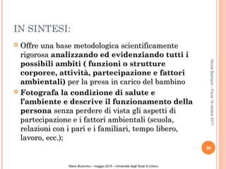 IN SINTESI:
 Offre una base metodologica scientificamenteOffre una base metodologica scientificamente
rigorosarigorosa analizzando ed evidenziando tutti ianalizzando ed evidenziando tutti i
possibili ambiti ( funzioni o strutturepossibili ambiti ( funzioni o strutture
corporee, attività, partecipazione e fattoricorporee, attività, partecipazione e fattori
ambientali)ambientali) per la presa in carico del bambinoper la presa in carico del bambino
 Fotografa la condizione di salute eFotografa la condizione di salute e
l’ambiente e descrive il funzionamento dellal’ambiente e descrive il funzionamento della
personapersona senza perdere di vista gli aspetti disenza perdere di vista gli aspetti di
partecipazione e i fattori ambientali (scuola,partecipazione e i fattori ambientali (scuola,
relazioni con i pari e i familiari, tempo libero,relazioni con i pari e i familiari, tempo libero,
lavoro, ecc.);lavoro, ecc.);
30
NicoleBianquin-Pavia18ottobre2011
Mario Buonvino – maggio 2015 – Università degli Studi di Urbino
 