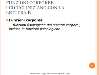 FUNZIONI CORPOREE
I CODICI INIZIANO CON LA
LETTERA B
 Funzioni corporee
… funzioni fisiologiche dei sistemi corporei,
incluse le funzioni psicologiche
35
Mario Buonvino – maggio 2015 – Università degli Studi di Urbino
 