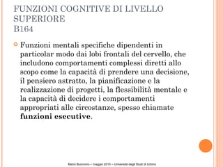 FUNZIONI COGNITIVE DI LIVELLO
SUPERIORE
B164
 Funzioni mentali specifiche dipendenti in
particolar modo dai lobi frontali del cervello, che
includono comportamenti complessi diretti allo
scopo come la capacità di prendere una decisione,
il pensiero astratto, la pianificazione e la
realizzazione di progetti, la flessibilità mentale e
la capacità di decidere i comportamenti
appropriati alle circostanze, spesso chiamate
funzioni esecutive.
Mario Buonvino – maggio 2015 – Università degli Studi di Urbino
 