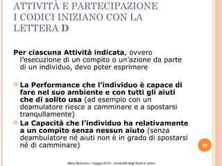 ATTIVITÀ E PARTECIPAZIONE
I CODICI INIZIANO CON LA
LETTERA D
Per ciascuna Attività indicata, ovvero
l’esecuzione di un compito o un’azione da parte
di un individuo, devo poter esprimere
 La Performance che l’individuo è capace di
fare nel suo ambiente e con tutti gli aiuti
che di solito usa (ad esempio con un
deamulatore riesce a camminare e a spostarsi
tranqullamente)
 La Capacità che l’individuo ha relativamente
a un compito senza nessun aiuto (senza
deambulatore né aiuti non è in grado di spostarsi
né di camminare) 42
Mario Buonvino – maggio 2015 – Università degli Studi di Urbino
 