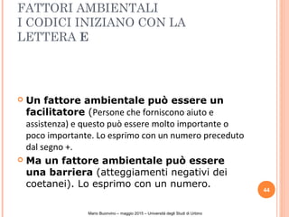 FATTORI AMBIENTALI
I CODICI INIZIANO CON LA
LETTERA E
 Un fattore ambientale può essere un
facilitatore (Persone che forniscono aiuto e
assistenza) e questo può essere molto importante o
poco importante. Lo esprimo con un numero preceduto
dal segno +.
 Ma un fattore ambientale può essere
una barriera (atteggiamenti negativi dei
coetanei). Lo esprimo con un numero.
44
Mario Buonvino – maggio 2015 – Università degli Studi di Urbino
 
