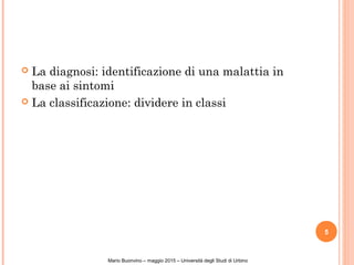  La diagnosi: identificazione di una malattia in
base ai sintomi
 La classificazione: dividere in classi
5
Mario Buonvino – maggio 2015 – Università degli Studi di Urbino
 
