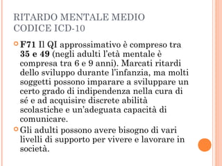 RITARDO MENTALE MEDIO
CODICE ICD-10
 F71 Il QI approssimativo è compreso tra
35 e 49 (negli adulti l’età mentale è
compresa tra 6 e 9 anni). Marcati ritardi
dello sviluppo durante l’infanzia, ma molti
soggetti possono imparare a sviluppare un
certo grado di indipendenza nella cura di
sé e ad acquisire discrete abilità
scolastiche e un’adeguata capacità di
comunicare.
 Gli adulti possono avere bisogno di vari
livelli di supporto per vivere e lavorare in
società.
 