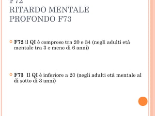 F72
RITARDO MENTALE
PROFONDO F73
 F72 il QI è compreso tra 20 e 34 (negli adulti età
mentale tra 3 e meno di 6 anni)
 F73 Il QI è inferiore a 20 (negli adulti età mentale al
di sotto di 3 anni)
 