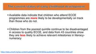 ▪ Available data indicate that children who attend ECCE
programmes are more likely to be developmentally on track
than those who do not.
▪ Children from the poorest quintile continue to be disadvantaged
in access to quality ECCE, and data from 43 countries show
they are less likely to achieve relevant milestones in literacy-
numeracy
https://data.unicef.org/wp-content/uploads/2017/04/SDGs-publication-SPREADS-WEB.pdf
 