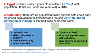 In Egypt, children under 9 years old constitute 21.8% of total
population (11.3% are under five years old) in 2015.
unfortunately, there are no population based specific data about early
childhood developmental difficulties and the only early childhood
development indicators that had been examined, were:
• prenatal care
• skilled attendant at
delivery
• neonatal mortality
• infant mortality
• fully immunized
• stunting/height-for-age
• salt iodization
• early childhood care and
education.
Early childhood development in Egypt [Internet]. World Bank. 2017 [cited 14 March 2017]. Available from:
 