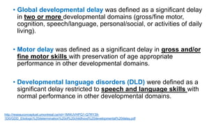 • Global developmental delay was defined as a significant delay
in two or more developmental domains (gross/fine motor,
cognition, speech/language, personal/social, or activities of daily
living).
• Motor delay was defined as a significant delay in gross and/or
fine motor skills with preservation of age appropriate
performance in other developmental domains.
• Developmental language disorders (DLD) were defined as a
significant delay restricted to speech and language skills with
normal performance in other developmental domains.
http://reseauconceptuel.umontreal.ca/rid=1MWJVHPQ1-Q7RY39-
1D0/GDD_Etiologic%20determination%20of%20childhood%20developmental%20delay.pdf
 
