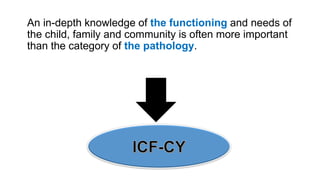 An in-depth knowledge of the functioning and needs of
the child, family and community is often more important
than the category of the pathology.
 
