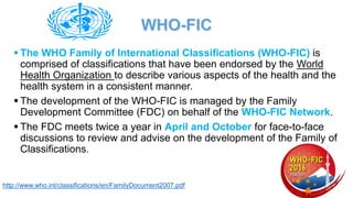 ▪ The WHO Family of International Classifications (WHO-FIC) is
comprised of classifications that have been endorsed by the World
Health Organization to describe various aspects of the health and the
health system in a consistent manner.
▪ The development of the WHO-FIC is managed by the Family
Development Committee (FDC) on behalf of the WHO-FIC Network.
▪ The FDC meets twice a year in April and October for face-to-face
discussions to review and advise on the development of the Family of
Classifications.
http://www.who.int/classifications/en/FamilyDocument2007.pdf
 