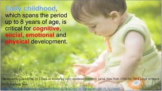 ,
which spans the period
up to 8 years of age, is
critical for cognitive,
social, emotional and
physical development.
The formative years: UNICEF’s work on measuring early childhood [internet]. 1st ed. New York: UNICEF; 2014 [cited 14 March
2017]. Available from:
https://data.unicef.org/wp-content/uploads/2015/12/Measuring-ECD-Brochure-HR-10_8_116.pdf.
 