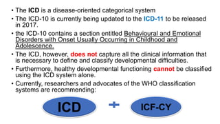 • The ICD is a disease-oriented categorical system
• The ICD-10 is currently being updated to the ICD-11 to be released
in 2017.
• the ICD-10 contains a section entitled Behavioural and Emotional
Disorders with Onset Usually Occurring in Childhood and
Adolescence.
• The ICD, however, does not capture all the clinical information that
is necessary to define and classify developmental difficulties.
• Furthermore, healthy developmental functioning cannot be classified
using the ICD system alone.
• Currently, researchers and advocates of the WHO classification
systems are recommending:
ICD ICF-CY
 