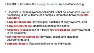 ▪ The ICF is based on the biopsychosocial model of functioning.
▪ Essential to the biopsychosocial model is that an individual’s level of
functioning is the outcome of a complex interaction between health
condition,
• body functions (b) (physiological functions of body systems) and
• body structures (s) (anatomical parts of the body),
• Activities (d)(execution of a task)and Participation (d)(involvement
in life situations),
• environmental factors (e) (physical, social, and attitudinal
environment), and
• personal factors (features intrinsic to the individual).
 